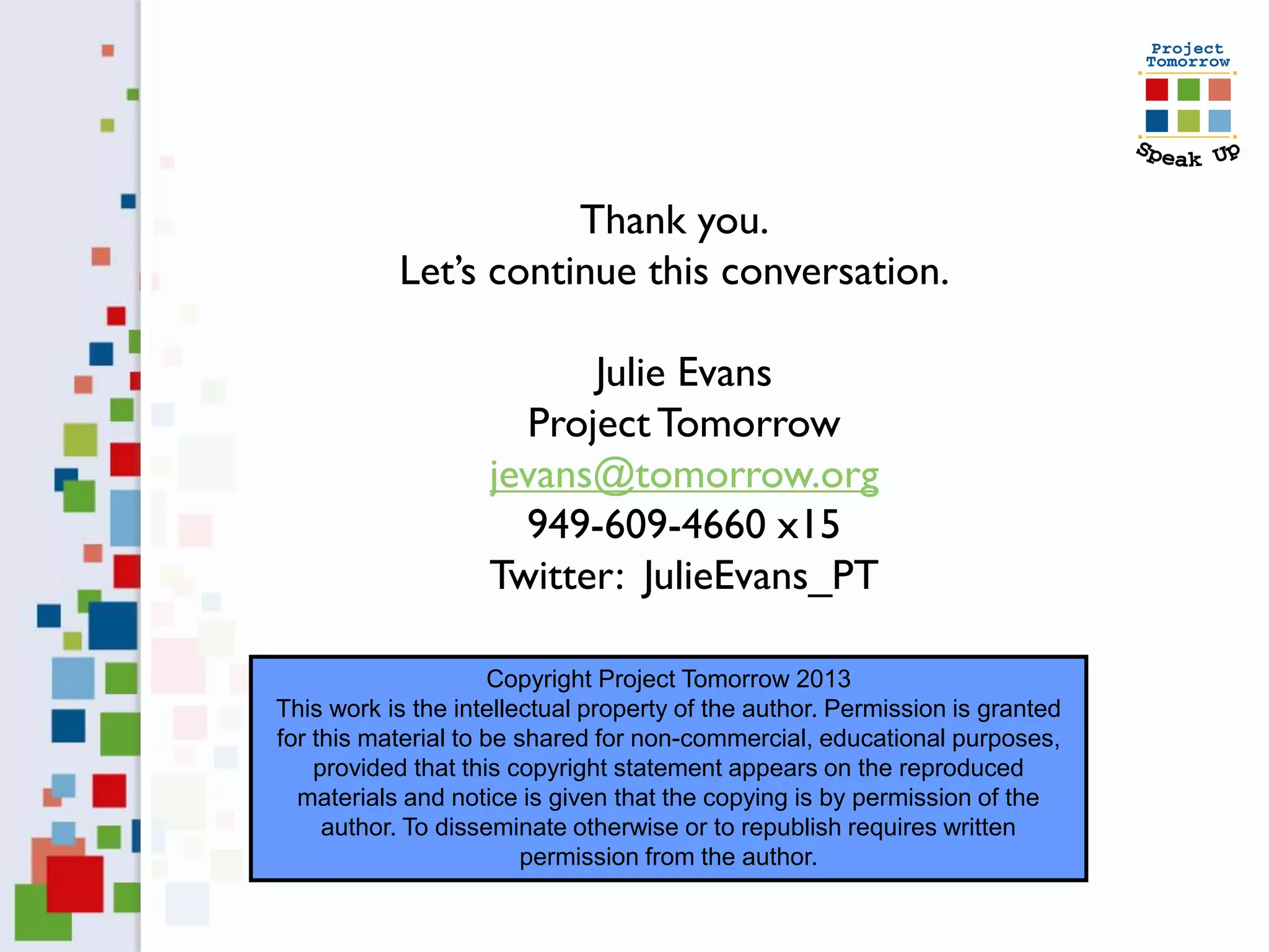 Thank you.
           Let’s continue this conversation.

                          Julie Evans
                      Project Tomorrow
                    jevans@tomorrow.org
                      949-609-4660 x15
                    Twitter: JulieEvans_PT

                      Copyright Project Tomorrow 2013
This work is the intellectual property of the author. Permission is granted
for this material to be shared for non-commercial, educational purposes,
    provided that this copyright statement appears on the reproduced
  materials and notice is given that the copying is by permission of the
     author. To disseminate otherwise or to republish requires written
                         permission from the author.
 