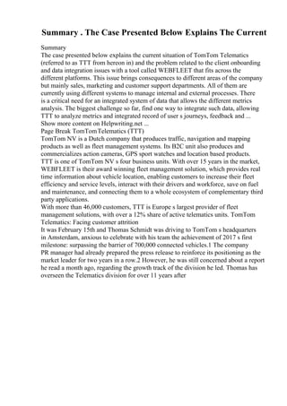 Summary . The Case Presented Below Explains The Current
Summary
The case presented below explains the current situation of TomTom Telematics
(referred to as TTT from hereon in) and the problem related to the client onboarding
and data integration issues with a tool called WEBFLEET that fits across the
different platforms. This issue brings consequences to different areas of the company
but mainly sales, marketing and customer support departments. All of them are
currently using different systems to manage internal and external processes. There
is a critical need for an integrated system of data that allows the different metrics
analysis. The biggest challenge so far, find one way to integrate such data, allowing
TTT to analyze metrics and integrated record of user s journeys, feedback and ...
Show more content on Helpwriting.net ...
Page Break TomTomTelematics (TTT)
TomTom NV is a Dutch company that produces traffic, navigation and mapping
products as well as fleet management systems. Its B2C unit also produces and
commercializes action cameras, GPS sport watches and location based products.
TTT is one of TomTom NV s four business units. With over 15 years in the market,
WEBFLEET is their award winning fleet management solution, which provides real
time information about vehicle location, enabling customers to increase their fleet
efficiency and service levels, interact with their drivers and workforce, save on fuel
and maintenance, and connecting them to a whole ecosystem of complementary third
party applications.
With more than 46,000 customers, TTT is Europe s largest provider of fleet
management solutions, with over a 12% share of active telematics units. TomTom
Telematics: Facing customer attrition
It was February 15th and Thomas Schmidt was driving to TomTom s headquarters
in Amsterdam, anxious to celebrate with his team the achievement of 2017 s first
milestone: surpassing the barrier of 700,000 connected vehicles.1 The company
PR manager had already prepared the press release to reinforce its positioning as the
market leader for two years in a row.2 However, he was still concerned about a report
he read a month ago, regarding the growth track of the division he led. Thomas has
overseen the Telematics division for over 11 years after
 