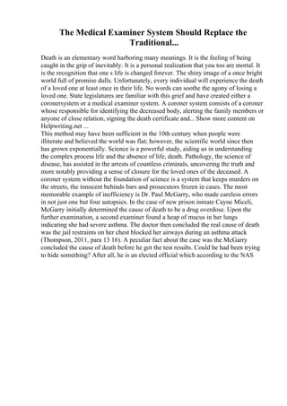 The Medical Examiner System Should Replace the
Traditional...
Death is an elementary word harboring many meanings. It is the feeling of being
caught in the grip of inevitably. It is a personal realization that you too are mortal. It
is the recognition that one s life is changed forever. The shiny image of a once bright
world full of promise dulls. Unfortunately, every individual will experience the death
of a loved one at least once in their life. No words can soothe the agony of losing a
loved one. State legislatures are familiar with this grief and have created either a
coronersystem or a medical examiner system. A coroner system consists of a coroner
whose responsible for identifying the decreased body, alerting the family members or
anyone of close relation, signing the death certificate and... Show more content on
Helpwriting.net ...
This method may have been sufficient in the 10th century when people were
illiterate and believed the world was flat; however, the scientific world since then
has grown exponentially. Science is a powerful study, aiding us in understanding
the complex process life and the absence of life, death. Pathology, the science of
disease, has assisted in the arrests of countless criminals, uncovering the truth and
more notably providing a sense of closure for the loved ones of the deceased. A
coroner system without the foundation of science is a system that keeps murders on
the streets, the innocent behinds bars and prosecutors frozen in cases. The most
memorable example of inefficiency is Dr. Paul McGarry, who made careless errors
in not just one but four autopsies. In the case of new prison inmate Cayne Miceli,
McGarry initially determined the cause of death to be a drug overdose. Upon the
further examination, a second examiner found a heap of mucus in her lungs
indicating she had severe asthma. The doctor then concluded the real cause of death
was the jail restraints on her chest blocked her airways during an asthma attack
(Thompson, 2011, para 13 16). A peculiar fact about the case was the McGarry
concluded the cause of death before he got the test results. Could he had been trying
to hide something? After all, he is an elected official which according to the NAS
 