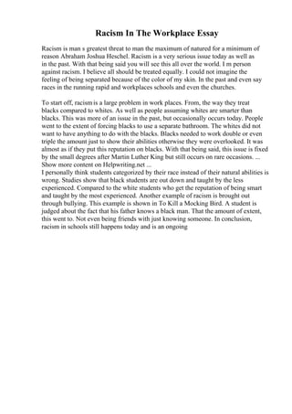 Racism In The Workplace Essay
Racism is man s greatest threat to man the maximum of natured for a minimum of
reason Abraham Joshua Heschel. Racism is a very serious issue today as well as
in the past. With that being said you will see this all over the world. I m person
against racism. I believe all should be treated equally. I could not imagine the
feeling of being separated because of the color of my skin. In the past and even say
races in the running rapid and workplaces schools and even the churches.
To start off, racismis a large problem in work places. From, the way they treat
blacks compared to whites. As well as people assuming whites are smarter than
blacks. This was more of an issue in the past, but occasionally occurs today. People
went to the extent of forcing blacks to use a separate bathroom. The whites did not
want to have anything to do with the blacks. Blacks needed to work double or even
triple the amount just to show their abilities otherwise they were overlooked. It was
almost as if they put this reputation on blacks. With that being said, this issue is fixed
by the small degrees after Martin Luther King but still occurs on rare occasions. ...
Show more content on Helpwriting.net ...
I personally think students categorized by their race instead of their natural abilities is
wrong. Studies show that black students are out down and taught by the less
experienced. Compared to the white students who get the reputation of being smart
and taught by the most experienced. Another example of racism is brought out
through bullying. This example is shown in To Kill a Mocking Bird. A student is
judged about the fact that his father knows a black man. That the amount of extent,
this went to. Not even being friends with just knowing someone. In conclusion,
racism in schools still happens today and is an ongoing
 