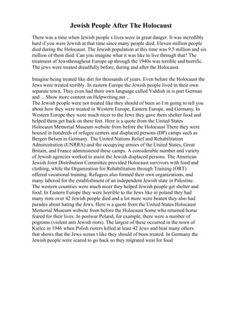 Jewish People After The Holocaust
There was a time when Jewish people s lives were in great danger. It was incredibly
hard if you were Jewish at that time since many people died. Eleven million people
died during the Holocaust. The Jewish population at this time was 9.5 million and six
million of them died. Can you imagine what it was like to live through that? The
treatment of Jewsthroughout Europe up through the 1940s was terrible and horrific.
The jews were treated dreadfully before, during and after the Holocaust.
Imagine being treated like dirt for thousands of years. Even before the Holocaust the
Jews were treated terribly. In eastern Europe the Jewish people lived in their own
separate town. They even had there own language called Yiddish in is part German
and ... Show more content on Helpwriting.net ...
The Jewish people were not treated like they should of been so I m going to tell you
about how they were treated in Western Europe, Eastern Europe, and Germany. In
Western Europe they were much nicer to the Jews they gave them shelter food and
helped them get back on there feet. Here is a quote from the United States
Holocaust Memorial Museum website from before the Holocaust There they were
housed in hundreds of refugee centers and displaced persons (DP) camps such as
Bergen Belsen in Germany. The United Nations Relief and Rehabilitation
Administration (UNRRA) and the occupying armies of the United States, Great
Britain, and France administered these camps. A considerable number and variety
of Jewish agencies worked to assist the Jewish displaced persons. The American
Jewish Joint Distribution Committee provided Holocaust survivors with food and
clothing, while the Organization for Rehabilitation through Training (ORT)
offered vocational training. Refugees also formed their own organizations, and
many labored for the establishment of an independent Jewish state in Palestine.
The western countries were much nicer they helped Jewish people get shelter and
food. In Eastern Europe they were horrible to the Jews like in poland they had
many riots over 42 Jewish people died and a lot more were beaten they also had
parades about hating the Jews. Here is a quote from the United States Holocaust
Memorial Museum website from before the Holocaust Some who returned home
feared for their lives. In postwar Poland, for example, there were a number of
pogroms (violent anti Jewish riots). The largest of these occurred in the town of
Kielce in 1946 when Polish rioters killed at least 42 Jews and beat many others.
that shows that the Jews weren t like they should of been treated. In Germany the
Jewish people were scared to go back so they migrated west for food
 