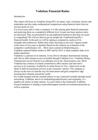 Vodafone Financial Ratios
Introduction
This report will focus on Vodafone Group PLC its nature, roles, its history, history and
trademarks and also make mathematical comparisons using financial ratios from an
investor point of view.
It is not an easy task to value a company; it is like tearing apart financial statements
and analyzing them on a completely different level. In part one basic analysis ratios
are discussed. They are presented in an uncomplicated method so that they are easier
to comprehend. We will use them to get an insight into VodafoneGroup Plc s
financial health. In this part we will be making a comparative analysis of its
strengths and weaknesses. Rather than solely stressing on one year s figures trends
in the ratios of two years is detailed. Based on this analysis an evaluation of the
competitor s performance will ... Show more content on Helpwriting.net ...
Vodafone captured Indian market in 2007 and by 2014, it ruled complete stake in its
Indian operations.
Vodafone is a pioneer in its industry. It was first to introduce International roaming
call, first to offer internet access on mobile through Vodafone Live. Vodafone Money
Transmission service M pesa is an unbeaten win so far. (Successstory.com, 2016)
Vodafone has a history to remain committed to offer outclass and innovative
services to its customers. Fuelled by its motto Power to You , which rests on the
ideals to delivercustomized services as per consumer s desires. The company is
always on the move to lead the way for innovations and gain competitive edge
focusing their clientele around the world.
In a world encaged with the constant desires to stay connected virtually through social
networking, Vodafone, due to its methodologicalproficiency and originality, is a
number one choice in many nations. As a give back to the community Vodafone
Group Foundation is lending a noteworthysupport towards environment protection as
well as corporate
 