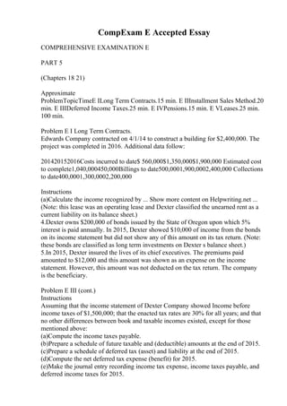 CompExam E Accepted Essay
COMPREHENSIVE EXAMINATION E
PART 5
(Chapters 18 21)
Approximate
ProblemTopicTimeE ILong Term Contracts.15 min. E IIInstallment Sales Method.20
min. E IIIDeferred Income Taxes.25 min. E IVPensions.15 min. E VLeases.25 min.
100 min.
Problem E I Long Term Contracts.
Edwards Company contracted on 4/1/14 to construct a building for $2,400,000. The
project was completed in 2016. Additional data follow:
201420152016Costs incurred to date$ 560,000$1,350,000$1,900,000 Estimated cost
to complete1,040,000450,000Billings to date500,0001,900,0002,400,000 Collections
to date400,0001,300,0002,200,000
Instructions
(a)Calculate the income recognized by ... Show more content on Helpwriting.net ...
(Note: this lease was an operating lease and Dexter classified the unearned rent as a
current liability on its balance sheet.)
4.Dexter owns $200,000 of bonds issued by the State of Oregon upon which 5%
interest is paid annually. In 2015, Dexter showed $10,000 of income from the bonds
on its income statement but did not show any of this amount on its tax return. (Note:
these bonds are classified as long term investments on Dexter s balance sheet.)
5.In 2015, Dexter insured the lives of its chief executives. The premiums paid
amounted to $12,000 and this amount was shown as an expense on the income
statement. However, this amount was not deducted on the tax return. The company
is the beneficiary.
Problem E III (cont.)
Instructions
Assuming that the income statement of Dexter Company showed Income before
income taxes of $1,500,000; that the enacted tax rates are 30% for all years; and that
no other differences between book and taxable incomes existed, except for those
mentioned above:
(a)Compute the income taxes payable.
(b)Prepare a schedule of future taxable and (deductible) amounts at the end of 2015.
(c)Prepare a schedule of deferred tax (asset) and liability at the end of 2015.
(d)Compute the net deferred tax expense (benefit) for 2015.
(e)Make the journal entry recording income tax expense, income taxes payable, and
deferred income taxes for 2015.
 