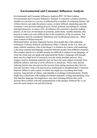 Environmental and Consumer Influences Analysis
Environmental and Consumer Influences Analysis PSY 322 Don Crabtree
Environmental and Consumer Influences Analysis A consumer s product selection,
whether it is an item or a service, is influenced by a number of competing factors. All
of those factors can make the process easier, or more difficult, depending upon the
consumer s own decision making process. Social, political, psychological, cultural,
and legal processes, to name a few, all influence the consumer s decision making
process. In the case of retirement investments, particularly variable annuities, that
process is made even more difficult due to the complexity of the investment. Tax
consequence must be considered. Inheritance and wealth preservation are... Show
more content on Helpwriting.net ...
Mentioned below are three important factors most people face with marketing
techniques: Cultural, Political, and Business Ethics. Cultural: In the U.S. there are
many cultural variations. One of the things I ve found to be a factor with marketing,
is the basic cultural and language variations between people from different countries.
The complex details of a variable annuity are difficult to explain in any language, so
when the client may not speak and understand the broker s language well enough,
there may be a high level of insecurity over the whole purchase process. Also,
imagery used in marketing materials may not have the same impact on people from
different cultures, and may even be offensive or unrealistic. These same anxiety
inducing factors may also prevent the investor from asking questions they feel are
relevant, but don t want to be perceived as uneducated or unsophisticated. Consumer
behavior differs in each culture, in which one might use everything from body
gestures, long periods of silence, and empathy to exchange communications. People
might have a hard time with reading investment materials, writing and speaking a less
than familiar language, but might have very clear listening abilities that could
increase their comfort with and comprehension of the product. Political We ve all
seen the stock markets rise and fall with the
 