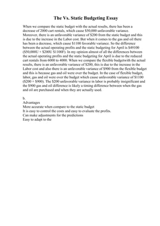 The Vs. Static Budgeting Essay
When we compare the static budget with the actual results, there has been a
decrease of 2000 cart rentals, which cause $50,000 unfavorable variance.
Moreover, there is an unfavorable variance of $200 from the static budget and this
is due to the increase in the Labor cost. But when it comes to the gas and oil there
has been a decrease, which cause $1100 favorable variance. So the difference
between the actual operating profits and the static budgeting for April is $49100
($50,000U + $200U $1100F). In my opinion almost of all the differences between
the actual operating profits and the static budgeting for April is due to the reduced
cart rentals from 6000 to 4000. When we compare the flexible budgetwith the actual
results, there is an unfavorable variance of $200, this is due to the increase in the
Labor cost and also there is an unfavorable variance of $900 from the flexible budget
and this is because gas and oil were over the budget. In the case of flexible budget,
labor, gas and oil were over the budget which cause unfavorable variance of $1100
($200 + $900). The $200 unfavorable variance in labor is probably insignificant and
the $900 gas and oil difference is likely a timing difference between when the gas
and oil are purchased and when they are actually used.
b.
Advantages
More accurate when compare to the static budget
It is easy to control the costs and easy to evaluate the profits.
Can make adjustments for the predictions
Easy to adapt to the
 