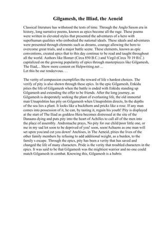 Gilgamesh, the Illiad, the Aeneid
Classical literature has withstood the tests of time. Through the Anglo Saxon era in
history, long narrative poems, known as epics become all the rage. These poems
were written in elevated styles that presented the adventures of a hero with
superhuman qualities who embodied the national ideals. These ideals and adventures
were presented through elements such as dreams, courage allowing the hero to
overcome great trials, and a major battle scene. These elements, known as epic
conventions, created epics that to this day continue to be read and taught throughout
all the world. Authors like Homer (Circa 850 B.C.) and Virgil (Circa 70 19 B.C.)
capitalized on the growing popularity of epics through masterpieces like Gilgamesh,
The Iliad,... Show more content on Helpwriting.net ...
Let this be our rendezvous. . .
The verity of compassion exemplifies the reward of life s hardest choices. The
verify of pity is also shown through these epics. In the epic Gilgamesh, Enkidu
pities the life of Gilgamesh when the battle is ended with Enkidu standing up
Gilgamesh and extending the offer to be friends. After the long journey, as
Gilgamesh is desperately seeking the plant of everlasting life, the old immortal
man Utnapishtim has pity on Gilgamesh when Utnapishtim directs, In the depths
of the sea lies a plant. It looks like a buckthorn and pricks like a rose. If any man
comes into possession of it, he can, by tasting it, regain his youth! Pity is displayed
at the start of The Iliad as goddess Hera becomes distressed at the site of the
Danaans dying and puts pity into the heart of Achilles to call all of the men into
the place of assembly. Andromache prays, No pity for our child/poor little one, or
me in my sad lot soon to be deprived of you! soon, soon/Achaens as one man will
set upon you/and cut you down! Anchises, in The Aeneid, pities the lives of the
other family members by refusing to add additional weight, as a burden, to the
family s escape. Through the epics, pity has been a verity that has saved and
changed the life of many characters. Pride is the verity that troubled characters in the
epics. It was said to be that Gilgamesh was the mightiest warrior and no one could
match Gilgamesh in combat. Knowing this, Gilgamesh is a hubris
 