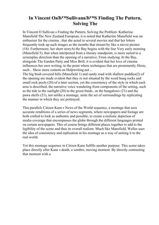 In Vincent OвЂ™SullivanвЂ™S Finding The Pattern,
Solving The
In Vincent O Sullivan s Finding the Pattern, Solving the Problem: Katherine
Mansfield The New Zealand European, it is noted that Katherine Mansfield was an
enthusiast for the cinema , that she acted in several movies and that her letters
frequently took up such images as the months that stream by like a movie picture
(18). Furthermore, her short storyAt the Bay begins with the line Very early morning
(Mansfield 5), that when interpreted from a literary standpoint, is more suited to a
screenplay direction than the opening of a narrative. From studying At the Bay,
alongside The Garden Party and Miss Brill, it is evident that her love of cinema
influences her own writing, to the point where techniques that are prominently filmic,
such... Show more content on Helpwriting.net ...
The big bush covered hills (Mansfield 1) and sandy road with shallow puddles(2) of
the opening are made evident that they re not situated by the weed hung rocks and
small rock pools (20) of a later section, yet the consistency of the style in which each
area is described, the narrative voice wandering from components of the setting, such
as the tide to the sunlight (20) to the green binds...in the bungalows (21) and the
pawa shells (21), not unlike a montage, unite the set of surroundings by replicating
the manner in which they are portrayed.
This parallels Citizen Kane s News of the World sequence, a montage that uses
accurate renditions of a series of news segments, where newspapers and footage are
both crafted to look as authentic and possible, to create a realistic depiction of
media coverage that encompasses the globe through the different languages printed
on certain newspapers. This of course brings different places together to add to the
legibility of the scene and thus its overall realism. Much like Mansfield, Welles uses
the idea of consistency and replication in his montage as a way of uniting it to the
real world.
Yet this montage sequence in Citizen Kane fulfills another purpose. This scene takes
place directly after Kane s death, a sombre, moving moment. By directly contrasting
that moment with a
 