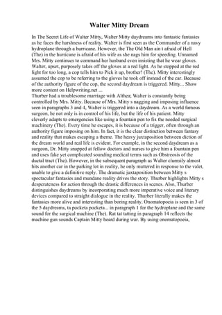Walter Mitty Dream
In The Secret Life of Walter Mitty, Walter Mitty daydreams into fantastic fantasies
as he faces the harshness of reality. Walter is first seen as the Commander of a navy
hydroplane through a hurricane. However, the The Old Man ain t afraid of Hell
(The) in the hurricane is afraid of his wife as she nags him for speeding. Unnamed
Mrs. Mitty continues to command her husband even insisting that he wear gloves.
Walter, upset, purposely takes off the gloves at a red light. As he stopped at the red
light for too long, a cop tells him to Pick it up, brother! (The). Mitty interestingly
assumed the cop to be referring to the gloves he took off instead of the car. Because
of the authority figure of the cop, the second daydream is triggered. Mitty... Show
more content on Helpwriting.net ...
Thurber had a troublesome marriage with Althea; Walter is constantly being
controlled by Mrs. Mitty. Because of Mrs. Mitty s nagging and imposing influence
seen in paragraphs 3 and 4, Walter is triggered into a daydream. As a world famous
surgeon, he not only is in control of his life, but the life of his patient. Mitty
cleverly adapts to emergencies like using a fountain pen to fix the needed surgical
machinery (The). Every time he escapes, it is because of a trigger, often through an
authority figure imposing on him. In fact, it is the clear distinction between fantasy
and reality that makes escaping a theme. The heavy juxtaposition between diction of
the dream world and real life is evident. For example, in the second daydream as a
surgeon, Dr. Mitty snapped at fellow doctors and nurses to give him a fountain pen
and uses fake yet complicated sounding medical terms such as Obstreosis of the
ductal tract (The). However, in the subsequent paragraph as Walter clumsily almost
hits another car in the parking lot in reality, he only muttered in response to the valet,
unable to give a definitive reply. The dramatic juxtaposition between Mitty s
spectacular fantasies and mundane reality drives the story. Thurber highlights Mitty s
desperateness for action through the drastic differences in scenes. Also, Thurber
distinguishes daydreams by incorporating much more imperative voice and literary
devices compared to straight dialogue in the reality. Thurber literally makes the
fantasies more alive and interesting than boring reality. Onomatopoeia is seen in 3 of
the 5 daydreams, ta pocketa pocketa... in paragraph 1 for the hydroplane and the same
sound for the surgical machine (The). Rat tat tatting in paragraph 14 reflects the
machine gun sounds Captain Mitty heard during war. By using onomatopoeia,
 