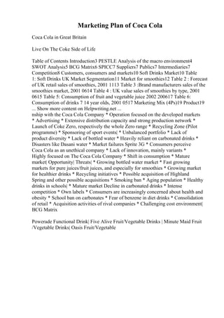 Marketing Plan of Coca Cola
Coca Cola in Great Britain
Live On The Coke Side of Life
Table of Contents Introduction3 PESTLE Analysis of the macro environment4
SWOT Analysis5 BCG Matrix6 SPICC7 Suppliers7 Publics7 Intermediaries7
Competition8 Customers, consumers and markets10 Soft Drinks Market10 Table
1: Soft Drinks UK Market Segmentation11 Market for smoothies12 Table 2 : Forecast
of UK retail sales of smoothies, 2001 1113 Table 3 :Brand manufacturers sales of the
smoothies market, 2001 0614 Table 4 : UK value sales of smoothies by type, 2001
0615 Table 5: Consumption of fruit and vegetable juice 2002 200617 Table 6:
Consumption of drinks 7 14 year olds, 2001 0517 Marketing Mix (4Ps)19 Product19
... Show more content on Helpwriting.net ...
nship with the Coca Cola Company * Operation focused on the developed markets
* Advertising * Extensive distribution capacity and strong production network *
Launch of Coke Zero, respectively the whole Zero range * Recycling Zone (Pilot
programme) * Sponsoring of sport events| * Unbalanced portfolio * Lack of
product diversity * Lack of bottled water * Heavily reliant on carbonated drinks *
Disasters like Dasani water * Market failures Sprite 3G * Consumers perceive
Coca Cola as an unethical company * Lack of innovation, mainly variants *
Highly focused on The Coca Cola Company * Shift in consumption * Mature
market| Opportunity| Threats| * Growing bottled water market * Fast growing
markets for pure juices/fruit juices, and especially for smoothies * Growing market
for healthier drinks * Recycling initiatives * Possible acquisition of Highland
Spring and other possible acquisitions * Smoking ban * Aging population * Healthy
drinks in schools| * Mature market Decline in carbonated drinks * Intense
competition * Own labels * Consumers are increasingly concerned about health and
obesity * School ban on carbonates * Fear of benzene in diet drinks * Consolidation
of retail * Acquisition activities of rival companies * Challenging cost environment|
BCG Matrix
Powerade Functional Drink| Five Alive Fruit/Vegetable Drinks | Minute Maid Fruit
/Vegetable Drinks| Oasis Fruit/Vegetable
 