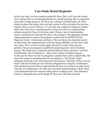 Case Study Dental Hygienist
In this case study, we have a patient named Dr. Rose. She is a 65 year old women
who is going to her six month appointment for a dental cleaning. She is a registered
nurse and a college professor. Dr. Rose has a allergy to Chlorhexidine. Dr. Rose
found out about this allergy when she had a minor in office procedure the previous
summer. Next, we have Chrissy, a 21 year old, new employee working in a dental
office. She is Dr. Rose s dental hygienist. Chrissy has a bit of a condescending
attitude towards Dr. Rose. In this case study, Chrissy s lack of understanding
causes a technical error that puts Dr. Rose s life in danger. The appropriate quality
improvement tool to analyze this problem would be the tool (FOCUS) Find,
Organize, Clarify , Understand, and Select. This tool allows the steps that need to
be done before the implementation of the the change (BOOK). For the sake of this
case study, The F in Focus would suggest that the we need to find a process
problem, The process program would be the dental hygienist s lack of medical
literacy. She failed to be a respectful staff and failed to know what the C stood for
Chlorhexidine. The O indicates to... Show more content on Helpwriting.net ...
In this case Dr. Rose was but in a dangerous situation that could ve ended badly. She
came into contact to something that she was allergic to. This breaks a legal
obligation of having a safe environment for their patients. Ethically, Chrissy was not
honest. She did not hold up to her ethically obligation have integrity. Furthermore,
some attribution errors Chrissy made towards Dr. Rose was assume she didn t know
what she was talking about. So when she went about communicating with Dr. Rose,
it was demonstrated to be someone talking down or talking at her. This influences
Chrissy to disregard some of the things Dr. Rose said. She often discredit
 