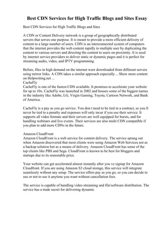Best CDN Services for High Traffic Blogs and Sites Essay
Best CDN Services for High Traffic Blogs and Sites
A CDN or Content Delivery network is a group of geographically distributed
servers that serves one purpose. It is meant to provide a more efficient delivery of
content to a large number of users. CDN is an interconnected system of computers
that the internet provides the web content rapidly to multiple user by duplicating the
content to various servers and directing the content to users on proximity. It is used
by internet service providers to deliver static or dynamic pages and it is perfect for
streaming audio, video, and IPTV programming.
Before, files in high demand on the internet were downloaded from different servers
using mirror links. A CDN takes a similar approach especially... Show more content
on Helpwriting.net ...
CacheFly
CacheFly is one of the fastest CDN available. It promises to accelerate your website
for up to 10x. CacheFly was launched in 2002 and houses some of the biggest names
in the industry like Adobe, LG, Virgin Gaming, Toyota, Cartoon Network, and Bank
of America.
CacheFly is a pay as you go service. You don t need to be tied in a contract, so you ll
never be tied to a penalty and expenses will only incur if you use their service. It
supports all video formats and their servers are well equipped for bursts, and for
handling webinars and live events. Their services are also multi CDN compatible if
you plan to add more CDNs in the future.
Amazon CloudFront
Amazon CloudFront is a web service for content delivery. The service sprang out
when Amazon discovered that most clients were using Amazon Web Services
, not as
a backup solution but as a means of delivery. Amazon CloudFront has some of the
top clients like PBS and Sega. CloudFront is known to be best for bloggers and
startups due to its reasonable price.
Your website can get accelerated almost instantly after you ve signup for Amazon
Cloudfront. If you are using Amazon S3 cloud storage, this service will integrate
seamlessly without any setup. The service offers pay as you go, so you can decide to
use or not to use it anytime you want without cancellation fees.
The service is capable of handling video streaming and file/software distribution. The
service has a trade secret for delivering dynamic
 