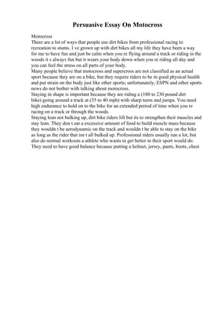Persuasive Essay On Motocross
Motocross
There are a lot of ways that people use dirt bikes from professional racing to
recreation to stunts. I ve grown up with dirt bikes all my life they have been a way
for me to have fun and just be calm when you re flying around a track or riding in the
woods it s always fun but it wears your body down when you re riding all day and
you can feel the stress on all parts of your body.
Many people believe that motocross and supercross are not classified as an actual
sport because they are on a bike, but they require riders to be in good physical health
and put strain on the body just like other sports; unfortunately, ESPN and other sports
news do not bother with talking about motocross.
Staying in shape is important because they are riding a (180 to 230 pound dirt
bike) going around a track at (35 to 40 mph) with sharp turns and jumps. You need
high endurance to hold on to the bike for an extended period of time when you re
racing on a track or through the woods.
Staying lean not bulking up, dirt bike riders lift but its to strengthen their muscles and
stay lean. They don t eat a excessive amount of food to build muscle mass because
they wouldn t be aerodynamic on the track and wouldn t be able to stay on the bike
as long as the rider that isn t all bulked up. Professional riders usually run a lot, but
also do normal workouts a athlete who wants to get better in their sport would do.
They need to have good balance because putting a helmet, jersey, pants, boots, chest
 
