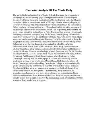 Character Analysis Of The Movie Rudy
The movie Rudy is about the life of Daniel E. Rudy Ruettiger, the protagonist or
hero (page 59) and his journey (page 60) to pursue his dream of attending the
University of Notre Dame and playing football for the Fighting Irish. Act I begins
in the late 1960 s in a small town south of Chicago, Illinois, where Rudy grew up
(ordinary world page 61). The antagonists or villains (page 59) of the story are his
father, brothers, girlfriend and teachers. Throughout his life, they (the antagonists)
have always told him what he could and couldn t do. Repeatedly, they said that he
wasn t smart enough to go to college at Notre Dame and that he wasn t big enough,
fast enough or athletic enough to play for the Notre Dame Fighting Irish football
team. Rudy s only ally was his childhood best friend Pete, who always believed and
supported him in pursuing his dreams. Because Pete believed so much in Rudy, he
bought him a Notre Dame football jersey from a thrift store for his birthday. Pete s
father used to say, having dreams is what makes life tolerable . After the
unfortunate work related death of his dear friend, Pete, Rudy faces the decision
whether to continue a life working in the steel mill with his father and brothers or
pursue his lifelong dream to attend college at Notre Dame and play for the Fighting
Irish football team. As Act I closes, Rudy buys a bus ticket to South Bend, Indiana.
As a result, Act II opens in South Bend, Indiana, where Rudy meets Father
Cavanaugh (meeting with the mentor page 61). Faced with the reality that his
grade point average is too low to attend Notre Dame, Rudy takes the advice of
Father Cavanaugh and enrolls at Holy Cross Junior College in hopes to bring his
grades up (crossing the first threshold page 61). While at Holy Cross, he makes
friends with D Bob, a teacher s assistant, who discovers that Rudy has dyslexia
which is the cause of his poor grades. To earn money, Rudy convinces the
groundskeeper, Fortune, to give him a job working as his assistant at the Notre
Dame football stadium. Soon, Fortune realizes that Rudy has no place to stay and
secretly allows him to sleep on a cot in the maintenance room. During the next three
semesters, Rudy works hard to improve
 
