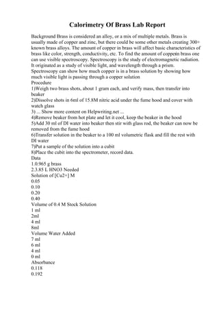 Calorimetry Of Brass Lab Report
Background Brass is considered an alloy, or a mix of multiple metals. Brass is
usually made of copper and zinc, but there could be some other metals creating 300+
known brass alloys. The amount of copper in brass will affect basic characteristics of
brass like color, strength, conductivity, etc. To find the amount of copperin brass one
can use visible spectroscopy. Spectroscopy is the study of electromagnetic radiation.
It originated as a study of visible light, and wavelength through a prism.
Spectroscopy can show how much copper is in a brass solution by showing how
much visible light is passing through a copper solution
Procedure
1)Weigh two brass shots, about 1 gram each, and verify mass, then transfer into
beaker
2)Dissolve shots in 6ml of 15.8M nitric acid under the fume hood and cover with
watch glass
3) ... Show more content on Helpwriting.net ...
4)Remove beaker from hot plate and let it cool, keep the beaker in the hood
5)Add 30 ml of DI water into beaker then stir with glass rod, the beaker can now be
removed from the fume hood
6)Transfer solution in the beaker to a 100 ml volumetric flask and fill the rest with
DI water
7)Put a sample of the solution into a cubit
8)Place the cubit into the spectrometer, record data.
Data
1.0.965 g brass
2.3.85 L HNO3 Needed
Solution of [Cu2+] M
0.05
0.10
0.20
0.40
Volume of 0.4 M Stock Solution
1 ml
2ml
4 ml
8ml
Volume Water Added
7 ml
6 ml
4 ml
0 ml
Absorbance
0.118
0.192
 