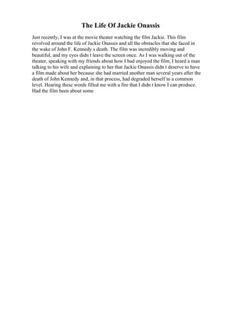 The Life Of Jackie Onassis
Just recently, I was at the movie theater watching the film Jackie. This film
revolved around the life of Jackie Onassis and all the obstacles that she faced in
the wake of John F. Kennedy s death. The film was incredibly moving and
beautiful, and my eyes didn t leave the screen once. As I was walking out of the
theater, speaking with my friends about how I had enjoyed the film, I heard a man
talking to his wife and explaining to her that Jackie Onassis didn t deserve to have
a film made about her because she had married another man several years after the
death of John Kennedy and, in that process, had degraded herself to a common
level. Hearing these words filled me with a fire that I didn t know I can produce.
Had the film been about some
 