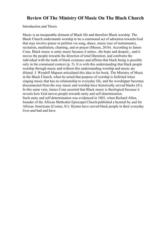 Review Of The Ministry Of Music On The Black Church
Introduction and Thesis
Music is an inseparable element of Black life and therefore Black worship. The
Black Church understands worship to be a communal act of adoration towards God
that may involve praise or petition via song, dance, music (use of instruments),
recitation, meditation, chanting, and or prayer (Mason, 2016). According to James
Cone, Black music is unity music because it unites...the hope and despair;...and it
moves the people towards the direction of total liberation; and confronts the
individual with the truth of black existence and affirms that black being is possible
only in the communal context (p. 5). It is with this understanding that black people
worship through music and without this understanding worship and music are
diluted. J. Wendell Mapson articulated this idea in his book, The Ministry of Music
in the Black Church, when he noted that purpose of worship is forfeited when
singing music that has no relationship to everyday life, and the worshipper becomes
disconnected from the way music and worship have historically served blacks (41).
In this same vain, James Cone asserted that Black music is theological because it
reveals how God moves people towards unity and self determination.
Such unity and self determination was evidenced in 1801, when Richard Allen,
founder of the African Methodist Episcopal Church published a hymnal by and for
African Americans (Costen, 81). Hymns have served black people in their everyday
lives and had and have
 