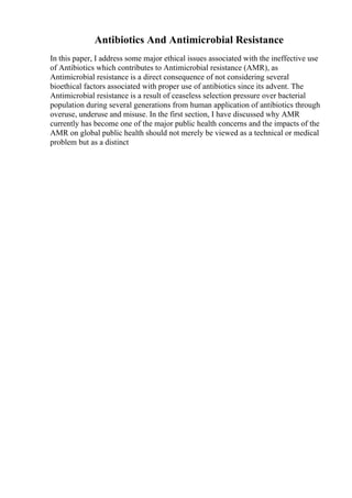 Antibiotics And Antimicrobial Resistance
In this paper, I address some major ethical issues associated with the ineffective use
of Antibiotics which contributes to Antimicrobial resistance (AMR), as
Antimicrobial resistance is a direct consequence of not considering several
bioethical factors associated with proper use of antibiotics since its advent. The
Antimicrobial resistance is a result of ceaseless selection pressure over bacterial
population during several generations from human application of antibiotics through
overuse, underuse and misuse. In the first section, I have discussed why AMR
currently has become one of the major public health concerns and the impacts of the
AMR on global public health should not merely be viewed as a technical or medical
problem but as a distinct
 