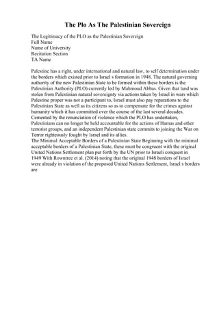 The Plo As The Palestinian Sovereign
The Legitimacy of the PLO as the Palestinian Sovereign
Full Name
Name of University
Recitation Section
TA Name
Palestine has a right, under international and natural law, to self determination under
the borders which existed prior to Israel s formation in 1948. The natural governing
authority of the new Palestinian State to be formed within these borders is the
Palestinian Authority (PLO) currently led by Mahmoud Abbas. Given that land was
stolen from Palestinian natural sovereignty via actions taken by Israel in wars which
Palestine proper was not a participant to, Israel must also pay reparations to the
Palestinian State as well as its citizens so as to compensate for the crimes against
humanity which it has committed over the course of the last several decades.
Cemented by the renunciation of violence which the PLO has undertaken,
Palestinians can no longer be held accountable for the actions of Hamas and other
terrorist groups, and an independent Palestinian state commits to joining the War on
Terror righteously fought by Israel and its allies.
The Minimal Acceptable Borders of a Palestinian State Beginning with the minimal
acceptable borders of a Palestinian State, these must be congruent with the original
United Nations Settlement plan put forth by the UN prior to Israeli conquest in
1949 With Rowntree et al. (2014) noting that the original 1948 borders of Israel
were already in violation of the proposed United Nations Settlement, Israel s borders
are
 