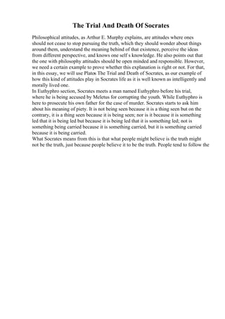 The Trial And Death Of Socrates
Philosophical attitudes, as Arthur E. Murphy explains, are attitudes where ones
should not cease to stop pursuing the truth, which they should wonder about things
around them, understand the meaning behind of that existence, perceive the ideas
from different perspective, and knows one self s knowledge. He also points out that
the one with philosophy attitudes should be open minded and responsible. However,
we need a certain example to prove whether this explanation is right or not. For that,
in this essay, we will use Platos The Trial and Death of Socrates, as our example of
how this kind of attitudes play in Socrates life as it is well known as intelligently and
morally lived one.
In Euthyphro section, Socrates meets a man named Euthyphro before his trial,
where he is being accused by Meletus for corrupting the youth. While Euthyphro is
here to prosecute his own father for the case of murder. Socrates starts to ask him
about his meaning of piety. It is not being seen because it is a thing seen but on the
contrary, it is a thing seen because it is being seen; nor is it because it is something
led that it is being led but because it is being led that it is something led; not is
something being carried because it is something carried, but it is something carried
because it is being carried.
What Socrates means from this is that what people might believe is the truth might
not be the truth, just because people believe it to be the truth. People tend to follow the
 