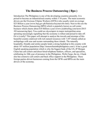 The Business Process Outsourcing ( Bpo )
Introduction The Philippines is one of the developing countries presently. It is
poised to become an industrialized country within 5 10 years. The main economic
drivers are the Overseas Filipino Workers (OFWs) who usually remit on average
$25 Billion a year (www.bsp.gov.ph/Statistics/keystat/ofw.htm). Next to this are the
Business Process Outsourcing (BPO) which is popularly known as call center
business which churns about $18 Billion a year (www.asiabriefing.com/news/2015
/02/oursourcing bpo). You could see skyscrapers in major metropolitan areas
sprouting unceasingly signalling that the economy is robust and poised to take off.
Or is it really? This paper will attempt to analyze the travails and missteps of this
beautiful country endowed with rich natural resources with 7,107 islands called an
archipelago with seas and oceans surrounding these islands. The naturally
hospitable, friendly and smiley people lends a strong backdrop to this country with
about 107 million population (http://itsmorefuninthephilippines.com/). It has a good
English speaking population which is why the biggest bank of the US, JP Morgan
Chase has call centers and direct hired telephone bankers, officers, and specialists,
celebrating its 10th year of presence in the Philippines. Wells Fargo, the no. 4 bank
also has extensive call centers and back office support in the Philippines. These
foreign parties driven businesses coming from the OFWs and BPOs are the main
drivers of the economy.
 