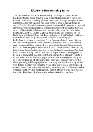 Electronic Brainwashing Satire
Title Catchy Opener Electronic Brainwashing: Cambridge Analytica Sinister
Facebook Strategy was an effective piece of satire because it Clearly shows how
the host Trevor Noah is making fun of facebook and Cambridge Analytica. It also
uses Irony and Hyperbole along with other forms of satire to help get the point
across. The piece included a counter argument, and overall the points were clear and
convincing. The problem addressed in Electronic Brainwashing was that facebook
went behind the backs of their users and gave the information they collected to
Cambridge Analytica. Lead In Electronic Brainwashing was a segment on The
Daily Show with Trevor Noah, In it Trevor talked about how Facebook paid several
users to take a personality... Show more content on Helpwriting.net ...
In the short video about brainwashing Trevor Noah uses Irony a couple of times
and some use of hyperbole. When comparing Trump and Cruz use of Cambridge
Analytica in the political elections Trevor says All the electronic brainwashing in
the world can t make people like ted cruz (Later). The irony behind this is that they
both political leaders had the same tools to help further there agenda and Ted Cruz
didn t even beat Hillary Clinton. That little bit helped sell that it was supposed to
be more of a joke rather than him really being worried. Next he uses hyperbole to
try and make the point that some people see this a just advertising and then goes
on to say that tradition advertisements don t know you personally. He backs this
claim up with hyperbole saying Imagine if samsung used that data to see your lost
your dad and offered you a phone that would allow you to talk to him (Later). He
uses this exaggerated statement to try and get the point across that it is not as bad as
we make it seem. While it might seem like he took it to far, It helps build the sense
that he is joking about this whole matter and not taking it serious. Lead
 