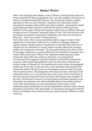 Bunker Mexico
What is also intriguing about Bunker s study of Mexico is that the changes that were
being accepted by the Mexican population were very often complete contradictions to
what was considered traditionally Mexican. Not only does this stand in complete
opposition to what was seen in Karush s Argentina, but in Mexicothe constant
reworking of consumer goods and the texts used to sell them... generated the cultural
meaning that provided an identity for both the self and the world around them.
(Bunker 97) Once again, Mexico and Argentina could not be any different when seen
through the lens of Consumer Cultureand Culture of Class. The strict devotion of the
government in Argentina to keep hold of traditional ways of life were mirrored in
Mexico by... Show more content on Helpwriting.net ...
Each author in his or her own way masterfully employs images in order to better
support their overall claims. Within her text, Workers Go Shopping, Milanesio
expertly employs multiple photos of Argentinians moving about their daily lives to
illustrate how the importation of western culture so greatly affected the emerging
middle, and working class consumers. This gives great backing to her thesis of how
the emerging working class so greatly affected the transformation of Argentina into a
modern 20th century nation. Photos of the Argentinian people enjoying modern
luxuries like dance halls and vacations to the beach, are accompanied by
advertisements from magazines and street billboards which further illuminate the
consumer culture which had engulfed the nation by mid century. Milanesio also
employs images to illustrate how the importation of western culture also propagated
gender roles for not only women, but men as well. Documents taken directly from
Argentinian media of the day can be seen encouraging women to aspire for beauty,
but also submissiveness. The propagation of the housewife myth, visible here in the
Argentinian media, was a very prevalent force in the society of the United States at
this time and can be assumed to have been heavily influenced by their neighbors to
the north. Ads directed to women for sewing machines and kitchen appliances were
mirrored by ones pointed to men which embedded ideals of masculinity and hard
work. These advertisements not only encouraged an overall image of what
Argentinian people should aspire to, but also expanded the consumer market, thereby
promoting consumerism. These photographs of Argentinians enjoying the newfound
luxuries of modernity and consumer society gives great backing to Milanesio s thesis
of how the
 