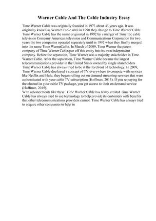 Warner Cable And The Cable Industry Essay
Time Warner Cable was originally founded in 1973 about 43 years ago. It was
originally known as Warner Cable until in 1990 they change to Time Warner Cable.
Time Warner Cable has the name originated in 1992 by a merger of Time Inc cable
television Company American television and Communications Corporation for two
years the two companies operated separately until in 1992 when they finally merged
into the name Time WarnerCable. In March of 2009, Time Warner the parent
company of Time Warner Cablespun off this entity into its own independent
company. Before the separation, Time Warner was a majority stakeholder in Time
Warner Cable. After the separation, Time Warner Cable became the largest
telecommunications provider in the United States owned by single shareholders
Time Warner Cable has always tried to be at the forefront of technology. In 2009,
Time Warner Cable displayed a concept of TV everywhere to compete with services
like Netflix and Hulu, they began rolling out on demand streaming services that were
authenticated with your cable TV subscription (Hoffman, 2015). If you re paying for
the channel in your cable TV package, you get access to their on demand service
(Hoffman, 2015).
With advancements like these, Time Warner Cable has really created Time Warner
Cable has always tried to use technology to help provide its customers with benefits
that other telecommunications providers cannot. Time Warner Cable has always tried
to acquire other companies to help in
 
