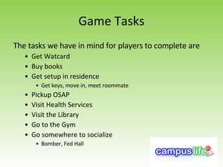 Game Tasks The tasks we have in mind for players to complete are Get Watcard Buy books Get setup in residence Get keys, move in, meet roommate Pickup OSAP Visit Health Services Visit the Library Go to the Gym Go somewhere to socialize Bomber, Fed Hall 