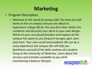 Marketing Program Description Welcome to the world of campus life! You have just left home to live on campus and you are about to experience college life for the very first time. Settle into residence and decorate your dorm to your own design. Relish on your new found freedom and explore all the campus hot-spots as you frequent lounges, gym, bars and more. Your new social and academic life can be a scary experience but campus life will help you familiarize yourself of the daily routines of a student living at the University of Waterloo. Learn about the services and activities available to you while maintaining a balance lifestyle.   