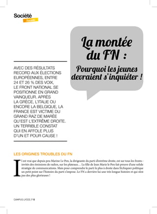 Société
Société
CAMPUS LYCEE / 10
LES ORIGINES TROUBLES DU FN
I
l est vrai que depuis peu Marine Le Pen, la dirigeante du parti d’extrême droite, est sur tous les fronts :
invités des émissions de radios, sur les plateaux… La fille de Jean Marie le Pen fait preuve d’une solide
stratégie de communications. Mais pour comprendre le parti le plus à droite dans l’échiquier politique
un petit point sur l’histoire du parti s’impose. Le FN a derrière lui une très longue histoire et qui n’est
pas des plus glorieuses !
La montée
du FN :
Pourquoi les jeunes
devraient s’inquiéter !
AVEC DES RÉSULTATS
RECORD AUX ÉLECTIONS
EUROPÉENNES, ENTRE
24 ET 26 % DES VOIX,
LE FRONT NATIONAL SE
POSITIONNE EN GRAND
VAINQUEUR. APRÈS
LA GRÈCE, L’ITALIE OU
ENCORE LA BELGIQUE, LA
FRANCE EST VICTIME DU
GRAND RAZ DE MARÉE
QU’EST L’EXTRÊME DROITE.
UN TERRIBLE CONSTAT
QUI EN AFFOLE PLUS
D’UN ET POUR CAUSE !
 