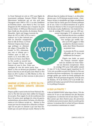 Société
Société
CAMPUS LYCEE / 11
Le Front National est créé en 1972 sous l’égide du
mouvement politique français l’Ordre Nouveau.
Mouvement néofasciste qui est très actif dans
l’hexagone entre 1969 et 1973. A sa tête, l’emblème
de l’extrême droite : Jean Marie Le Pen. Les hauts
dirigeants du FN n’hésitent pas à s’inspirer du parti
fasciste Italien : le MSI pour Movimento sociale ita-
liano fondé par des proches du dictateur Benito
Mussolini. Après une longue traversée du
désert de 1974 à 1982, le FN se met à
exploser sur le plan national pen-
dant les élections européennes
dans la ville de Dreux. Le Front
National s’impose dans le pay-
sage politique en obtenant
des sièges à l’Assemblée Na-
tionale. Le FN a désormais
une voix et n’hésite pas à
l’utiliser pour se faire en-
tendre. Le 21 Avril 2002, c’est
le drame en France. Jean Marie
Le Pen accède au second tour
face à Jacques Chirac. Le peuple
français est sous le choc. Grâce aux
consignes de vote des autres partis, Jean
Marie Le Pen ne devient pas président ! Après des
hauts et des bas au sein du parti, Jean-Marie Le Pen
laisse en 2011 la place à sa fille Marine Le Pen. Sa
volonté ? Donner un élan nouveau et plus jeune à
son parti.
MARINE LE PEN À LA TÊTE DU FN :
UNE EXTRÊME DROITE DÉCOM-
PLEXÉE.
Depuis qu’elle a repris la tête du Front National, Ma-
rine Le Pen fait tout pour faire oublier les frasques
de son père. Pour rappel, il a été de nombreuses fois
face à la justice pour apologie de crime de guerre,
antisémitisme, provocation à la haine, à la discrimi-
nation et à la violence raciale etc… Marine Le Pen
essaye par tous les moyens de se détacher et s’éman-
ciper de son père en clamant à qui veut bien l’en-
tendre que son parti n’est pas raciste. Marine Le Pen
affirmait dans les studios de Europe 1, en décembre
dernier, que « Le FN n’est pas un parti raciste. » L’am-
biance raciste et xénophobe qui règne actuellement
en France fait les choux gras de la femme politique
de 45 ans. Grâce à la démocratisation de ce genre
de discours Marine Le Pen et son parti réussissent à
faire de plus en plus d’adhérents. Une étude de l’ins-
titut de sondage BVA montre que sur 1093 per-
sonnes interrogées 53 % estiment que le
Front National devrait être considéré
comme un parti comme un autre.
Une tactique qui semble mar-
cher car le FN a gagné 12 villes
pendant les élections munici-
pales dont Hénin-Beaumont
au premier tour.
La montée du FN un constat
effroyable qui ne laisse pas
indifférents les Français !
D’après une étude, un quart
des Français trouvent inquié-
tants les résultats du Front Natio-
nal aux élections européennes. Selon
un sondage BVA pour Itélé publié samedi
31 mai, 65 % des Français jugent inquiétant les 25
% de voix accordées au parti de Marine Le Pen aux
dernières élections européennes. Un constat qui est
partagé quelles que soient les bords politiques des
sondées. 90 % des partisans de gauche, 78 % de ceux
du Modem, 70 % de l’UDI et 62 % de l’UMP s’in-
quiètent de la place que prend le Front national dans
la vie politique française.
A QUI LA FAUTE ?
Celle de l’ABSENTION! Selon Ispos-Steria, 73% des
moins de 35 ans se sont abstenus lors des élections
européennes. Le droit de vote est une chance ! N’ou-
bliez jamais que dans d’autres pays, des personnes
se battent pour pouvoir peser dans la société qui les
entoure. La jeunesse fait et va faire la France demain
et ça commence maintenant en votant !
 