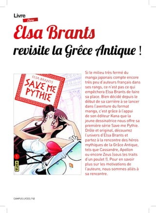 Livre
Livre
CAMPUS LYCEE / 12
Elsa Brants
revisite la Grêce Antique !
Si le milieu très fermé du
manga japonais compte encore
très peu d’auteurs français dans
ses rangs, ce n’est pas ce qui
empêchera Elsa Brants de faire
sa place. Bien décidé depuis le
début de sa carrière à se lancer
dans l’aventure du format
manga, c’est grâce à l’appui
de son éditeur Kana que la
jeune dessinatrice nous offre sa
première série Save me Pythie.
Drôle et original, découvrez
l’univers d’Elsa Brants et
partez à la rencontre des héros
mythiques de la Grâce Antique,
tels que Cassandre, Apollon
ou encore Zeus (sous les traits
d’un poulet !). Pour en savoir
plus sur les motivations de
l’auteure, nous sommes allés à
sa rencontre.
 