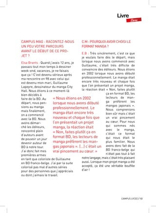 Livre
Livre
CAMPUS LYCEE / 13
CAMPUS MAG : RACONTEZ-NOUS
UN PEU VOTRE PARCOURS
AVANT LE DÉBUT DE CE PRO-
JET ?
Elsa Brants : Quand j’avais 12 ans, je
passais tout mon temps à dessiner
week-end, vacances, je ne faisais
que ça ! C’est devenu sérieux après
ma rencontre en 98 avec celui qui
est devenu mon mari, Guillaume
Lapeyre, dessinateur du manga City
Hall. Nous étions à ce moment-là
bien décidés à
faire de la BD. Au
départ, nous pen-
sions au manga
mais finalement,
on a commencé
avec la BD. Nous
avons démar-
ché les éditeurs,
rencontré plein
d’auteurs avant
de pouvoir un jour
devenir auteur de
BD à notre tour.
J’ai donc fait mes
premières armes
en tant que coloriste de Guillaume
en BD franco-belge. J’ai par la suite
colorisé pas mal d’autres séries
pour des personnes que j’appréciais
ou dont j’aimais le travail.
C.M : POURQUOI AVOIR CHOISI LE
FORMAT MANGA ?
E.B : Très sincèrement, c’est ce que
je voulais faire dès le départ, mais
lorsque nous avons commencé avec
Guillaume, c’était très difficile de
convaincre des éditeurs. Nous étions
en 2002 lorsque nous avons débuté
professionnellement. Le manga était
encore très nouveau et chaque fois
que l’on présentait un projet manga,
la réaction était « Non, faites plutôt
ça en format BD, les
lecteurs de man-
ga préfèrent les
mangas japonais  ».
Nous comprenions
bien sûr mais c’était
un vrai pincement
au cœur. Pour nous
qui sommes nés
avec le manga,
c’était ce format
qui nous était le
plus familier. Nous
avons donc fait de la
BD franco-belge qui
n’était pas tout à fait
notre langage, mais c’était très plaisant
aussi. Lorsque mon projet manga a été
accepté, ça été une véritable bouffée
d’air !
« Nous étions en 2002
lorsque nous avons débuté
professionnellement. Le
manga était encore très
nouveau et chaque fois que
l’on présentait un projet
manga, la réaction était
« Non, faites plutôt ça en
format BD, les lecteurs de
manga préfèrent les man-
gas japonais ». (…) c’était un
vrai pincement au cœur. »
 