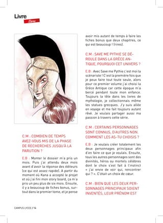 Livre
Livre
CAMPUS LYCEE / 14
C.M : COMBIEN DE TEMPS
AVEZ-VOUS MIS DE LA PHASE
DE RECHERCHES JUSQU’À LA
PARUTION ?
E.B  : Monter le dossier m’a pris un
mois. Puis j’ai attendu deux mois
avant d’avoir la réponse des éditeurs
(ce qui est assez rapide). A partir du
moment où Kana a accepté le projet
et où j’ai fini mon story board, ça m’a
pris un peu plus de six mois. Ensuite,
il y a beaucoup de fiches bonus, sur-
tout dans le premier tome, et je pense
avoir mis autant de temps à faire les
fiches bonus que deux chapitres, ce
qui est beaucoup ! (rires).
C.M : SAVE ME PYTHIE SE DÉ-
ROULE DANS LA GRÈCE AN-
TIQUE, POURQUOI CET UNIVERS ?
E.B : Avec Save me Pythie c’est moi la
scénariste ! C’est la première fois que
je peux faire tout toute seule, alors
pour ce premier volume j’ai choisi la
Grèce Antique car cette époque m’a
bercé pendant toute mon enfance.
Toujours la tête dans les livres de
mythologie, je collectionnais même
les statues grecques. J’y suis allée
en voyage et me fait toujours autant
rêvé. Je voulais partager aussi ma
passion à travers cette série.
C.M : CERTAINS PERSONNAGES
SONT CONNUS, D’AUTRES NON.
COMMENT LES AS-TU CHOISIS ?
E.B : Je voulais créer totalement les
deux personnages principaux afin
d’en faire ce que je voulais. Ensuite,
tous les autres personnages sont des
divinités, héros ou mortels célèbres
dont le choix s’est fait à l’instinct
«  j’ai envie de voir qui, rencontrer
qui ? ». C’était un choix de cœur.
C.M : BIEN QUE LES DEUX PER-
SONNAGES PRINCIPAUX SOIENT
INVENTÉS, LEUR PRÉNOM EST
 