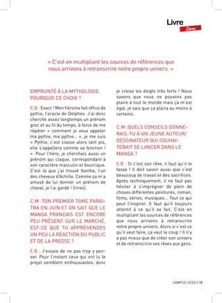 Livre
Livre
CAMPUS LYCEE / 15
EMPRUNTÉ À LA MYTHOLOGIE.
POURQUOI CE CHOIX ?
E.B : Exact ! Mon héroïne fait office de
pythie, l’oracle de Delphes. J’ai donc
cherché assez longtemps un prénom
grec et au fil du temps, à force de me
répéter «  comment je veux appeler
ma pythie, ma pythie… », je me suis
« Pythie, c’est classe alors tant pis,
elle s’appellera comme sa fonction !
». Pour l’héro, je cherchais aussi un
prénom qui claque, correspondant à
son caractère masculin et bourrique.
C’est là que j’ai trouvé Xanthe, l’un
des cheveux d’Achille. Comme ça m’a
amusé de lui donner un prénom de
cheval, je l’ai gardé ! (rires).
C.M :TON PREMIER TOME PARAI-
TRA EN JUIN ET ON SAIT QUE LE
MANGA FRANÇAIS EST ENCORE
PEU PRÉSENT SUR LE MARCHÉ,
EST-CE QUE TU APPRÉHENDES
UN PEU LA RÉACTION DU PUBLIC
ET DE LA PRESSE ?
E.B : J’essaie de ne pas trop y pen-
ser. Pour l’instant ceux qui ont lu le
projet semblent enthousiastes, donc
je croise les doigts très forts ! Nous
savons que nous ne pouvons pas
plaire à tout le monde mais ça m’est
égal, je sais que ça plaira au moins à
certains.
C.M :QUELS CONSEILS DONNE-
RAIS-TU À UN JEUNE AUTEUR/
DESSINATEUR QUI SOUHAI-
TERAIT SE LANCER DANS LE
MANGA ?
E.B : Si c’est son rêve, il faut qu’il le
fasse  ! Il doit savoir aussi que c’est
beaucoup de travail et des sacrifices.
Après techniquement, il ne faut pas
hésiter à s’imprégner de plein de
choses différentes peintures, roman,
films, séries, musiques… Tout ce qui
peut l’inspirer. Il faut qu’il toujours
attentif à ce qu’il se fait. C’est en
multipliant les sources de références
que nous arrivons à retranscrire
notre propre univers. Alors si c’est ce
qu’il veut faire, ça vaut le coup ! Il n’y
a pas mieux que de créer son univers
et de retranscrire ses rêves aux gens.
« C’est en multipliant les sources de références que
nous arrivons à retranscrire notre propre univers. »
 
