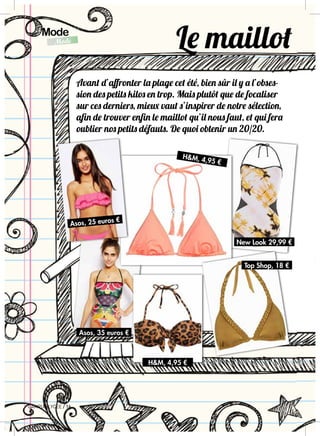 CAMPUS LYCEE / 16
16 / CAMPUS LYCEE
Mode
AgendaLITTLE MARCEL,8,70 €
HERSCHEL,99 €
StyloDO GGIE,5,76 €
StyloASOS,9,46€
BICHELLOKITTY 2,70 €
EmboutcrayonASOS, 4€
ASOS,13,26€
TOPSHOP,10€
Mode
Mode
CAMPUS LYCEE / 16
Avant d’affronter la plage cet été, bien sûr il y a l’obses-
sion des petits kilos en trop. Mais plutôt que de focaliser
sur ces derniers, mieux vaut s’inspirer de notre sélection,
afin de trouver enfin le maillot qu’il nous faut, et qui fera
oublier nos petits défauts. De quoi obtenir un 20/20.
Le maillot
Asos, 35 euros €
HM, 4,95 €
HM, 4,95 €
Top Shop, 18 €
New Look 29,99 €
Asos, 25 euros €
 