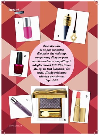 18 / CAMPUS LYCEE
Beauté
Beauté
CAMPUS LYCEE / 18
Pour être sûre
de ne pas commettre
d’impairs côté make-up,
campusmag décrypte pour
vous les tendances maquillage à
adopter durant l’été. Des lèvres
glossy, un teint lumineux, des
ongles flashy voici notre
sélection pour être au
top cet été
1
2
3
4
5
6
 
