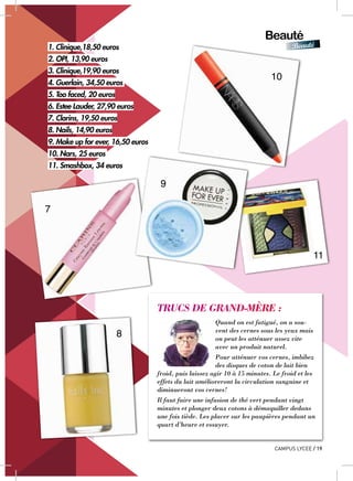 Beauté
Beauté
CAMPUS LYCEE / 19
TRUCS DE GRAND-MÈRE :
Quand on est fatigué, on a sou-
vent des cernes sous les yeux mais
on peut les atténuer assez vite
avec un produit naturel.
Pour atténuer vos cernes, imbibez
des disques de coton de lait bien
froid, puis laissez agir 10 à 15 minutes. Le froid et les
effets du lait amélioreront la circulation sanguine et
diminueront vos cernes!
Il faut faire une infusion de thé vert pendant vingt
minutes et plonger deux cotons à démaquiller dedans
une fois tiède. Les placer sur les paupières pendant un
quart d’heure et essuyer.
1. Clinique,18,50 euros
2. OPI, 13,90 euros
3. Clinique,19,90 euros
4. Guerlain, 34,50 euros
5. Too faced, 20 euros
6. Estee Lauder, 27,90 euros
7. Clarins, 19,50 euros
8. Nails, 14,90 euros
9. Make up for ever, 16,50 euros
10. Nars, 25 euros
11. Smashbox, 34 euros
7
8
10
11
9
 