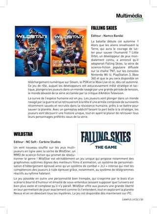 Multimédia
Multimédia
CAMPUS LYCEE / 21
FALLING SKIES
Editeur : Namco Bandai
La bataille débute cet automne !
Alors que les aliens envahissent la
Terre, qui aura le courage de lut-
ter pour sauver l’humanité ? Little
Orbit, un développeur de jeux mon-
dialement connu, a annoncé qu’il
adapterait Falling Skies, la série de
science-fiction populaire diffusée
sur la chaîne TNT, sur les consoles
Nintendo Wii U, PlayStation 3, Xbox
360 et que le jeu sera disponible en
téléchargement numérique sur Steam, le PSN et le Xbox Live et ce, dès cet automne.
Ce jeu de rôle, auquel les développeurs ont astucieusement mêlé stratégie et tac-
tique, plongera les joueurs dans un monde ravagé par une grande période de tension,
le monde dévasté de la série acclamée par la critique d’Amblin Television.
La survie de l’espèce humaine est en jeu. Les joueurs vont plonger dans un monde
ravagé par la guerre et se retrouveront à la tête d’une armée composée de survivants
récemment sauvés et recrutés dans la résistance humaine, prêts à se battre pour
sauver la planète. Avec un gameplay addictif faisant la part belle à la stratégie, les
joueurs vont découvrir une histoire unique, tout en ayant le plaisir de retrouver tous
leurs personnages préférés issus de la série.
WILDSTAR
Editeur : NC Soft - Carbine Studios
Un vent nouveau souffle sur les jeux multi-
joueurs en ligne avec la sortie de WildStar, un
MMO de science-fiction qui promet de révolu-
tionner le genre ! WildStar est véritablement un jeu unique qui propose notamment des
graphismes sublimes dignes des meilleurs films d’animation, un système de personnali-
sation d’hébergement éprouvé ainsi qu’un système de combat « JcJ » intense qui met les
compétences des joueurs à rude épreuve grâce, notamment, au système de télégrammes
réactifs au rythme haletant.
Le jeu possède en outre une personnalité bien trempée, qui s’exprime par le biais d’un
scénario bourré d’humour et émaillé de sous-entendus laissant supposer que l’univers est
bien plus vaste et complexe qu’il n’y paraît. WildStar offre aux joueurs une grande liberté
en leur permettant de jouer exactement comme ils l’entendent, tout en explorant la planète
Nexus et en en dévoilant tous les mystères. Le jeu est disponible dès maintenant sur PC.
 