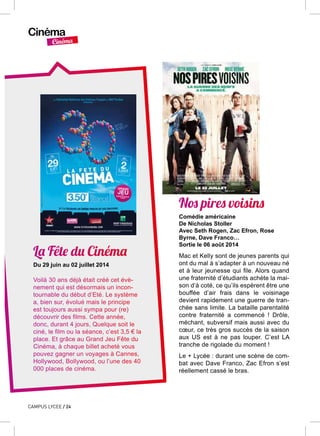 Cinéma
Cinéma
CAMPUS LYCEE / 24
La Fête du Cinéma
Du 29 juin au 02 juillet 2014
Voilà 30 ans déjà était créé cet évè-
nement qui est désormais un incon-
tournable du début d’Eté. Le système
a, bien sur, évolué mais le principe
est toujours aussi sympa pour (re)
découvrir des films. Cette année,
donc, durant 4 jours, Quelque soit le
ciné, le film ou la séance, c’est 3,5 € la
place. Et grâce au Grand Jeu Fête du
Cinéma, à chaque billet acheté vous
pouvez gagner un voyages à Cannes,
Hollywood, Bollywood, ou l’une des 40
000 places de cinéma.
Nos pires voisins
Comédie américaine
De Nicholas Stoller
Avec Seth Rogen, Zac Efron, Rose
Byrne, Dave Franco…
Sortie le 06 août 2014
Mac et Kelly sont de jeunes parents qui
ont du mal à s’adapter à un nouveau né
et à leur jeunesse qui file. Alors quand
une fraternité d’étudiants achète la mai-
son d’à coté, ce qu’ils espèrent être une
bouffée d’air frais dans le voisinage
devient rapidement une guerre de tran-
chée sans limite. La bataille parentalité
contre fraternité a commencé ! Drôle,
méchant, subversif mais aussi avec du
cœur, ce très gros succès de la saison
aux US est à ne pas louper. C’est LA
tranche de rigolade du moment !
Le + Lycée : durant une scène de com-
bat avec Dave Franco, Zac Efron s’est
réellement cassé le bras.
 