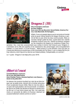 Cinéma
Cinéma
CAMPUS LYCEE / 25
Dragons 2 (3D)
Film d’animation américain
De Dean DeBlois
Avec (voix VO) Jay Baruchel, Gerard Butler, America Fer-
rera, Cate Blanchett, Kit Harington…
A Berk, 5 ans ont passés depuis que la rencontre et l’amitié
entre le jeune Viking Harold et le dragon Krokmou a per-
mit de faire la paix entre les deux communautés. Mais un
nouveau danger guète les deux, quand dans leur volonté
d’explorer toujours plus loin, Harold et Krokmou tombent
sur les chasseurs de dragons du mystérieux Drago Poin-
sansklan. Oui, c’est très consciemment que j’utilise le terme chef d’œuvre pour Dragons  2.
L’animation (et la 3D) est superbe et les expressions des personnages sont incroyablement
subtiles, il y a de l’action, il y a de l’humour… Mais surtout il y a de l’émotion. Pour tout dire, je
n’avais plus été émus à ce point par un film d’animation de Toy Story 3, voir Le Géant De Fer (un
trop méconnu chef d’œuvre du réal de Les Indestructibles). Indispensable, en somme !
Le + Lycée : Dragons 3 est déjà prévu pour 2016.
Albert à l’ouest
Comédie/Western américain
De et avec Seth MacFarlane
Avec Charlize Theron, Amanda Seyfried, Liam Neeson…
Sortie le 02 juillet 2014
Un éleveur de moutons trouillard qui vient de se faire lar-
guer par sa petite amie, devient ami et tombe amoureux
d’une sculpturale tireuse d’élite. Mais le mari de celle-ci,
un tueur de la pire espèce, est à sa poursuite. Le créateur
de Ted et Les Griffin est derrière et devant la caméra pour
ce film qui, si il est moins réussi que Ted, n’en reste pas
moins un concentré de délire et d’humour méchant (et
occasionnellement violent) comme on aime !
 