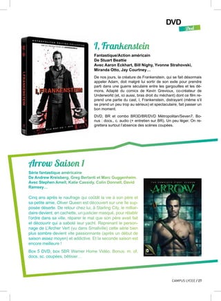 DVD
Dvd
CAMPUS LYCEE / 27
Arrow Saison 1
Série fantastique américaine
De Andrew Kreisberg, Greg Berlanti et Marc Guggenheim.
Avec Stephen Amell, Katie Cassidy, Colin Donnell, David
Ramsey…
Cinq ans après le naufrage qui coûtât la vie à son père et
sa petite amie, Oliver Queen est découvert sur une île sup-
posée déserte. De retour chez lui, à Starling City, le milliar-
daire devient, en cachette, un justicier masqué, pour rétablir
l’ordre dans sa ville, réparer le mal que son père avait fait
et découvrir qui a saboté leur yacht. Reprenant le person-
nage de L’Archer Vert (vu dans Smallville) cette série bien
plus sombre devient vite passionnante (après un début de
saison assez moyen) et addictive. Et la seconde saison est
encore meilleure !
Box 5 DVD, box 5BR Warner Home Vidéo. Bonus: m. of,
docs, sc. coupées, bêtisier…
I, Frankenstein
Fantastique/Action américain
De Stuart Beattie
Avec Aaron Eckhart, Bill Nighy, Yvonne Strahovski,
Miranda Otto, Jay Courtney…
De nos jours, la créature de Frankenstein, qui se fait désormais
appeler Adam, doit malgré lui sortir de son exile pour prendre
parti dans une guerre séculaire entre les gargouilles et les dé-
mons. Adapté du comics de Kevin Grevioux, co-créateur de
Underworld (et, ici aussi, bras droit du méchant) dont ce film re-
prend une partie du cast, I, Frankenstein, distrayant (même s’il
se prend un peu trop au sérieux) et spectaculaire, fait passer un
bon moment.
DVD, BR et combo BR3D/BR/DVD Métropolitan/Seven7. Bo-
nus : docs., c. audio (+ entretien sur BR). Un peu léger. On re-
grettera surtout l’absence des scènes coupées.
 