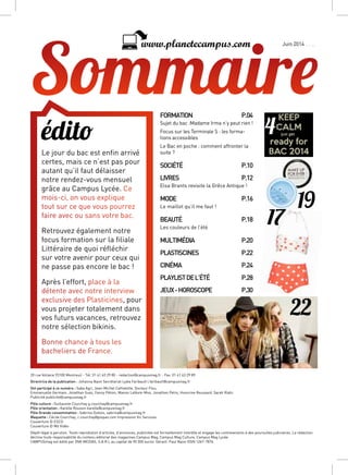 17
19
22
édito
Le jour du bac est enfin arrivé
certes, mais ce n’est pas pour
autant qu’il faut délaisser
notre rendez-vous mensuel
grâce au Campus Lycée. Ce
mois-ci, on vous explique
tout sur ce que vous pourrez
faire avec ou sans votre bac.
Retrouvez également notre
focus formation sur la filiale
Littéraire de quoi réfléchir
sur votre avenir pour ceux qui
ne passe pas encore le bac !
Après l’effort, place à la
détente avec notre interview
exclusive des Plasticines, pour
vous projeter totalement dans
vos futurs vacances, retrouvez
notre sélection bikinis.
Bonne chance à tous les
bacheliers de France.
FORMATIONP.04
Sujet du bac :Madame Irma n’y peut rien !
Focus sur les Terminale S : les forma-
tions accessibles
Le Bac en poche : comment affronter la
suite ?
SOCIÉTÉP.10
LIVRESP.12
Elsa Brants revisite la Grêce Antique !
MODEP.16
Le maillot qu’il me faut !
BEAUTÉP.18
Les couleurs de l’été
MULTIMÉDIAP.20
PLASTISCINESP.22
CINÉMAP.24
PLAYLISTDEL’ÉTÉ P.28
JEUX-HOROSCOPE P.30
Automne 2013www.planetecampus.com
4
Juin 2014
20 rue Voltaire 93100 Montreuil - Tél. 01 41 63 29 80 - redaction@campusmag.fr - Fax. 01 41 63 29 89
Directrice de la publication : Johanna Naon Secrétariat Lydia Faribault l.faribault@campusmag.fr
Ont participé à ce numéro : Saba Agri, Jean-Michel Cathelotte, Docteur Flou,
Emmanuelle Germain, Jonathan Guez, Fanny Pétoin, Manon Lefèvre-Mon, Jonathan Petro, Honorine Reussard, Sarah Riahi.
Publicité publicite@campusmag.fr
Pôle culture : Guillaume Courchay g.courchay@campusmag.fr
Pôle orientation : Karelle Roussin karelle@campusmag.fr
Pôle Grande consommation : Sabrina Dubois, sabrina@campusmag.fr
Maquette : Cécile Courchay, c.courchay@pixpao.com Impression Vic Services
Couverture © ESCG
Couverture © M6 Vidéo
Dépôt légal à parution. Toute reprodution d’articles, d’annonces, publicités est formellement interdite et engage les contrevenants à des poursuites judiciaires. La rédaction
décline toute responsabilité du contenu éditorial des magazines Campus Mag, Campus Mag Culture, Campus Mag Lycée
CAMPUSmag est édité par 2NK MEDIAS, S.A.R.L au capital de 90 000 euros. Gérant: Paul Naon ISSN 1267-7876.
 