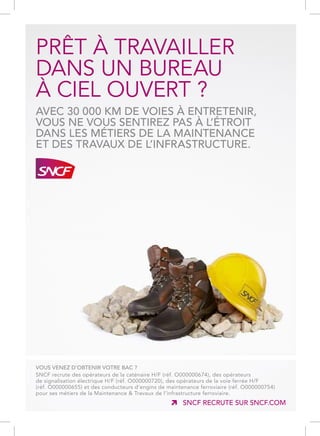 SNCF RECRUTE SUR SNCF.COM
PRÊT À TRAVAILLER
DANS UN BUREAU
À CIEL OUVERT ?
AVEC 30 000 KM DE VOIES À ENTRETENIR,
VOUS NE VOUS SENTIREZ PAS À L’ÉTROIT
DANS LES MÉTIERS DE LA MAINTENANCE
ET DES TRAVAUX DE L’INFRASTRUCTURE.
VOUS VENEZ D’OBTENIR VOTRE BAC ?
SNCF recrute des opérateurs de la caténaire H/F (réf. O000000674), des opérateurs
de signalisation électrique H/F (réf. O000000720), des opérateurs de la voie ferrée H/F
(réf. O000000655) et des conducteurs d’engins de maintenance ferroviaire (réf. O000000754)
pour ses métiers de la Maintenance  Travaux de l’infrastructure ferroviaire.
14P37873-CAMPUSLYCEE-150x210.indd 1 28/05/14 10:34
 