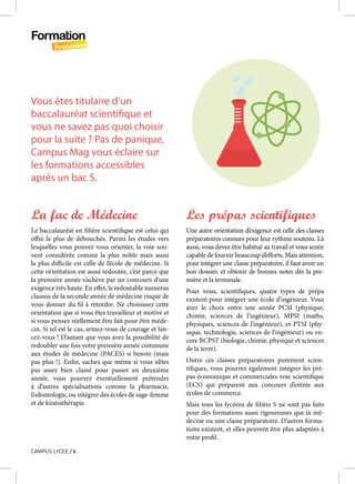 Formation
Formation
CAMPUS LYCEE / 6
Vous êtes titulaire d’un
baccalauréat scientifique et
vous ne savez pas quoi choisir
pour la suite ? Pas de panique,
Campus Mag vous éclaire sur
les formations accessibles
après un bac S.
La fac de Médecine
Le baccalauréat en filière scientifique est celui qui
offre le plus de débouchés. Parmi les études vers
lesquelles vous pouvez vous orienter, la voie sou-
vent considérée comme la plus noble mais aussi
la plus difficile est celle de l’école de médecine. Si
cette orientation est aussi redoutée, c’est parce que
la première année s’achève par un concours d’une
exigence très haute. En effet, le redoutable numerus
clausus de la seconde année de médecine risque de
vous donner du fil à retordre. Ne choisissez cette
orientation que si vous êtes travailleur et motivé et
si vous pensez réellement être fait pour être méde-
cin. Si tel est le cas, armez-vous de courage et lan-
cez-vous ! D’autant que vous avez la possibilité de
redoubler une fois votre première année commune
aux études de médecine (PACES) si besoin (mais
pas plus !). Enfin, sachez que même si vous n’êtes
pas assez bien classé pour passer en deuxième
année, vous pourrez éventuellement prétendre
à d’autres spécialisations comme la pharmacie,
l’odontologie, ou intégrer des écoles de sage-femme
et de kinésithérapie.
Les prépas scientifiques 
Une autre orientation d’exigence est celle des classes
préparatoires connues pour leur rythme soutenu. Là
aussi, vous devez être habitué au travail et vous sentir
capable de fournir beaucoup d’efforts. Mais attention,
pour intégrer une classe préparatoire, il faut avoir un
bon dossier, et obtenir de bonnes notes dès la pre-
mière et la terminale.
Pour vous, scientifiques, quatre types de prépa
existent pour intégrer une école d’ingénieur. Vous
avez le choix entre une année PCSI (physique,
chimie, sciences de l’ingénieur), MPSI (maths,
physiques, sciences de l’ingénieur), et PTSI (phy-
sique, technologie, sciences de l’ingénieur) ou en-
core BCPST (biologie, chimie, physique et sciences
de la terre).
Outre ces classes préparatoires purement scien-
tifiques, vous pourrez également intégrer les pré-
pas économique et commerciales voie scientifique
(ECS) qui préparent aux concours d’entrée aux
écoles de commerce.
Mais tous les lycéens de filière S ne sont pas faits
pour des formations aussi rigoureuses que la mé-
decine ou une classe préparatoire. D’autres forma-
tions existent, et elles peuvent être plus adaptées à
votre profil.
 