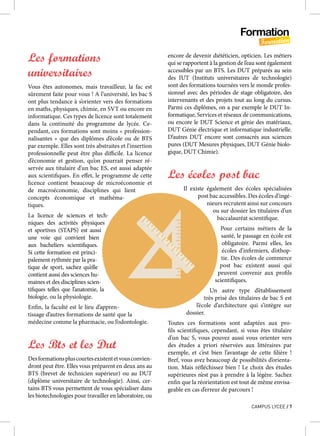 Formation
Formation
CAMPUS LYCEE / 7
Les formations
universitaires
Vous êtes autonomes, mais travailleur, la fac est
sûrement faite pour vous ! A l’université, les bac S
ont plus tendance à s’orienter vers des formations
en maths, physiques, chimie, en SVT ou encore en
informatique. Ces types de licence sont totalement
dans la continuité du programme de lycée. Ce-
pendant, ces formations sont moins « profession-
nalisantes  » que des diplômes d’école ou de BTS
par exemple. Elles sont très abstraites et l’insertion
professionnelle peut être plus difficile. La licence
d’économie et gestion, qu’on pourrait penser ré-
servée aux titulaire d’un bac ES, est aussi adaptée
aux scientifiques. En effet, le programme de cette
licence contient beaucoup de microéconomie et
de macroéconomie, disciplines qui lient
concepts économique et mathéma-
tiques.
La licence de sciences et tech-
niques des activités physiques
et sportives (STAPS) est aussi
une voie qui convient bien
aux bacheliers scientifiques.
Si cette formation est princi-
palement rythmée par la pra-
tique de sport, sachez qu’elle
contient aussi des sciences hu-
maines et des disciplines scien-
tifiques telles que l’anatomie, la
biologie, ou la physiologie.
Enfin, la faculté est le lieu d’appren-
tissage d’autres formations de santé que la
médecine comme la pharmacie, ou l’odontologie.
Les Bts et les Dut
Desformationspluscourtesexistentetvousconvien-
dront peut être. Elles vous préparent en deux ans au
BTS (brevet de technicien supérieur) ou au DUT
(diplôme universitaire de technologie). Ainsi, cer-
tains BTS vous permettent de vous spécialiser dans
les biotechnologies pour travailler en laboratoire, ou
encore de devenir diététicien, opticien. Les métiers
qui se rapportent à la gestion de l’eau sont également
accessibles par un BTS. Les DUT préparés au sein
des IUT (Instituts universitaires de technologie)
sont des formations tournées vers le monde profes-
sionnel avec des périodes de stage obligatoire, des
intervenants et des projets tout au long du cursus.
Parmi ces diplômes, on a par exemple le DUT In-
formatique, Services et réseaux de communications,
ou encore le DUT Science et génie des matériaux,
DUT Génie électrique et informatique industrielle.
D’autres DUT encore sont consacrés aux sciences
pures (DUT Mesures physiques, DUT Génie biolo-
gique, DUT Chimie).
Les écoles post bac
Il existe également des écoles spécialisées
post bac accessibles. Des écoles d’ingé-
nieurs recrutent ainsi sur concours
ou sur dossier les titulaires d’un
baccalauréat scientifique.
Pour certains métiers de la
santé, le passage en école est
obligatoire. Parmi elles, les
écoles d’infirmiers, d’othop-
tie. Des écoles de commerce
post bac existent aussi qui
peuvent convenir aux profils
scientifiques.
Un autre type d’établissement
très prisé des titulaires de bac S est
l’école d’architecture qui s’intègre sur
dossier.
Toutes ces formations sont adaptées aux pro-
fils scientifiques, cependant, si vous êtes titulaire
d’un bac S, vous pouvez aussi vous orienter vers
des études a priori réservées aux littéraires par
exemple, et c’est bien l’avantage de cette filière  !
Bref, vous avez beaucoup de possibilités d’orienta-
tion. Mais réfléchissez bien ! Le choix des études
supérieures n’est pas à prendre à la légère. Sachez
enfin que la réorientation est tout de même envisa-
geable en cas d’erreur de parcours !
 