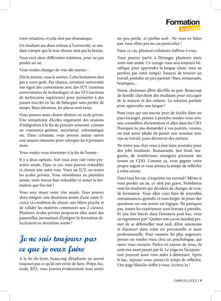 Formation
Formation
CAMPUS LYCEE / 9
votre situation, et cela n’est pas dramatique.
Un étudiant sur deux échoue à l’université, se ren-
dant compte que la voie choisie n’est pas la bonne.
Vous avez alors différentes solutions, pour ne pas
perdre un an.
Vous voulez changer de voie dès janvier :
Dès la rentrée, vous le sentiez. Cette formation n’est
pas à votre goût. Par chance, certaines universités
ont signé des conventions avec des IUT (instituts
universitaires de technologie) et des STS (sections
de techniciens supérieurs) pour permettre à des
jeunes inscrits en fac de bifurquer sans perdre de
temps. Mais attention, les places sont rares.
Vous pouvez aussi choisir d’entrer en école privée.
Une soixantaine d’écoles organisent des sessions
d’intégration à la fin du premier semestre, comme
en commerce-gestion, secrétariat, informatique
etc. Dans certaines, vous pouvez même suivre
une session intensive pour rattraper les 6 premiers
mois.
Vous voulez vous réorienter à la fin de l’année :
Il y a deux options. Soit vous avez raté votre pre-
mière année. Dans ce cas, vous pouvez redoubler
et choisir une autre voie. Visez un IUT, ou tentez
les écoles privées. Vous retomberez en première
année, mais mieux faut redoubler et aimer la for-
mation que l’on fait !
Vous avez réussi votre 1ère année. Vous pouvez
alors intégrer une deuxième année d’une autre li-
cence (à condition de choisir une filière proche et
de valider les matières communes aux 2 cursus).
Plusieurs écoles privées proposent elles aussi des
passerelles, permettant d’intégrer la formation di-
rectement en deuxième année !
Je ne sais toujours pas
ce que je veux faire
A la fin du lycée, beaucoup d’étudiants ne savent
toujours pas ce qu’ils ont envie de faire. Prépa, fac,
école, BTS, vous pouvez évidemment vous sentir
un peu perdu -et parfois seul-. Ne vous en faites
pas, vous n’êtes pas un cas particulier !
Dans ce cas, plusieurs solutions s’offrent à vous.
Vous pouvez partir à l’étranger plusieurs mois
voire une année. Ce voyage vous sera toujours bé-
néfique pour apprendre la langue (donc vous ne
perdrez pas votre temps). Essayez de trouver un
travail, postulez un peu partout ! Bars, restaurants,
boutiques...
Sinon, choisissez d’être fils/fille au pair. Beaucoup
de famille cherchent des étudiants pour s’occuper
de la maison et des enfants. La solution parfaite
pour apprendre une langue !
Pour ceux qui ont encore peur de s’exiler dans un
pays étranger, pensez à prendre rendez-vous avec
une conseillère d’orientation et allez dans les CIO.
Pourquoi ne pas demander à vos parents, voisins,
ou tout autre adulte de passer une semaine avec
eux au travail, pour découvrir des métiers.
Ne restez pas chez vous à rien faire, postulez pour
des jobs étudiants. Restaurants, fast food, ma-
gasins, de nombreuses enseignes prennent des
jeunes en CDD. Comme ça, vous gagner votre
propre argent et vous prenez le temps de réfléchir
à votre avenir.
Dans tous les cas, s’inquiéter est normal ! Même si
vous perdez un an, ce n’est pas grave. Nombreux
sont les étudiants qui décident de changer de voie,
de formation. Vous allez vous faire de nouvelles
connaissances, grandir, et vous forger. Se poser des
questions sur son avenir est logique. Ne paniquez
pas, toutes les expériences sont bonnes à prendre.
Et une fois lancés dans l’aventure post-bac, vous
ne regretterez pas ! Quitter son cocon familial per-
met de se débrouiller tout seul, d’être autonome
et d’avancer dans votre vie personnelle et aussi
professionnelle. Pour rassurer les plus angoissés,
prenez un rendez-vous chez un psychologue, qui
saura vous rassurer. Parlez-en autour de vous, ils
sont eux aussi passés par là. Le yoga ou l’acupunc-
ture peuvent aussi vous aider à déstresser. Après
le bac, reposez-vous, prenez le temps de réfléchir.
Une page blanche s’offre à vous, écrivez-la !
 