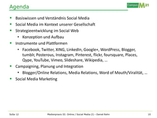 Agenda

 Basiswissen und Verständnis Social Media
 Social Media im Kontext unserer Gesellschaft
 Strategieentwicklung im Social Web
   • Konzeption und Aufbau
 Instrumente und Plattformen
   • Facebook, Twitter, XING, LinkedIn, Google+, WordPress, Blogger,
      tumblr, Posterous, Instagram, Pinterest, flickr, foursquare, Places,
      Qype, YouTube, Vimeo, Slideshare, Wikipedia, …
 Campaigning, Planung und Integration
   • Blogger/Online Relations, Media Relations, Word of Mouth/Viralität, …
 Social Media Marketing




SoSe 12             Medienpraxis III: Online / Social Media (I) - Daniel Rehn   10
 
