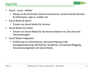 Agenda

 Social – Local – Mobile
   • Always on & connected, Content everywhere, Location Based Services
      & Information, App vs. mobile site
 Social Media & Sports
   • Einsatz von Social Media für Vereine
 Social Media für Events
   • Einsatz von Social Media für die Kommunikation vor, bei und nach
      Veranstaltungen
 Social Media Integration
   • Einführung ins Unternehmen, Berücksichtigung in der
      Kampagnenplanung, Rechtliches, Guidelines, (Corporate) Blogging,
      Wissensmanagement mit Social Media




SoSe 12             Medienpraxis III: Online / Social Media (I) - Daniel Rehn   11
 