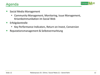 Agenda

 Social Media Management
   • Community Management, Monitoring, Issue Management,
      Krisenkommunikation im Social Web
 Erfolgskontrolle
   • Key Performance Indicators, Return on Invest, Conversion
 Reputationsmanagement & Selbstvermarktung




SoSe 12             Medienpraxis III: Online / Social Media (I) - Daniel Rehn   12
 